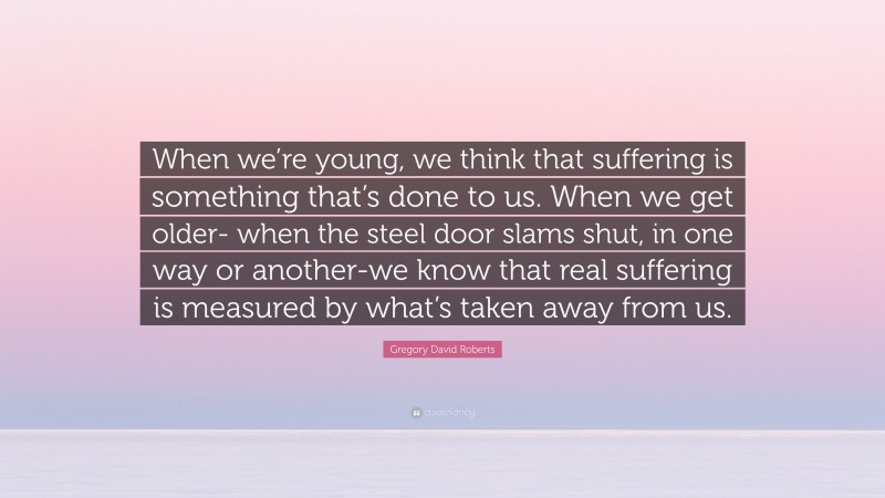 Gregory David Roberts Quote: “When we’re young, we think that suffering is something that’s done to us. When we get older- when the steel door slams shut, in one way or another-we know that real suffering is measured by what’s taken away from us.”