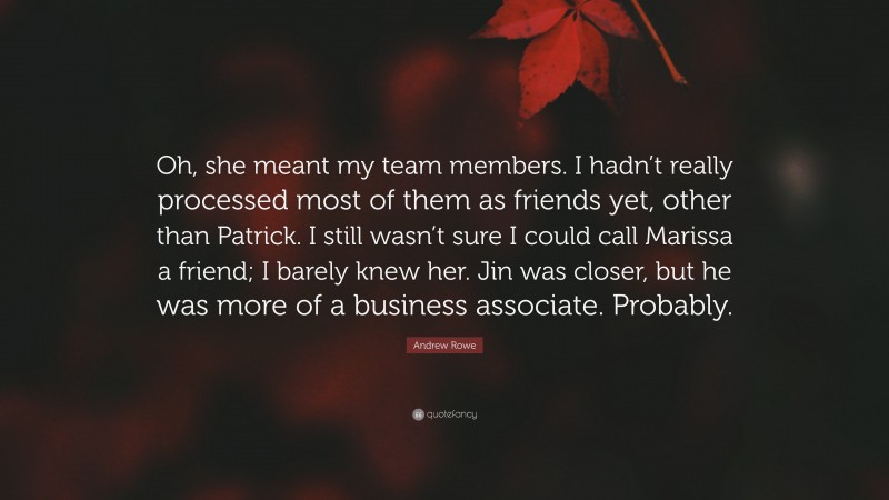 Andrew Rowe Quote: “Oh, she meant my team members. I hadn’t really processed most of them as friends yet, other than Patrick. I still wasn’t sure I could call Marissa a friend; I barely knew her. Jin was closer, but he was more of a business associate. Probably.”