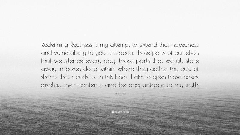 Janet Mock Quote: “Redefining Realness is my attempt to extend that nakedness and vulnerability to you. It is about those parts of ourselves that we silence every day; those parts that we all store away in boxes deep within, where they gather the dust of shame that clouds us. In this book, I aim to open those boxes, display their contents, and be accountable to my truth.”