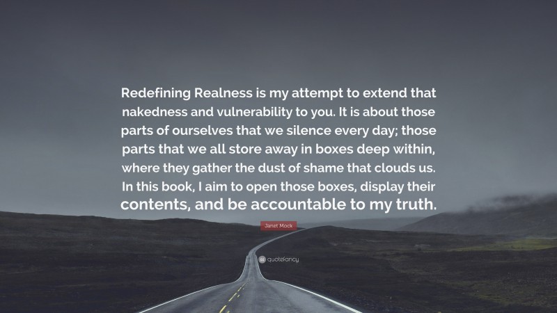 Janet Mock Quote: “Redefining Realness is my attempt to extend that nakedness and vulnerability to you. It is about those parts of ourselves that we silence every day; those parts that we all store away in boxes deep within, where they gather the dust of shame that clouds us. In this book, I aim to open those boxes, display their contents, and be accountable to my truth.”