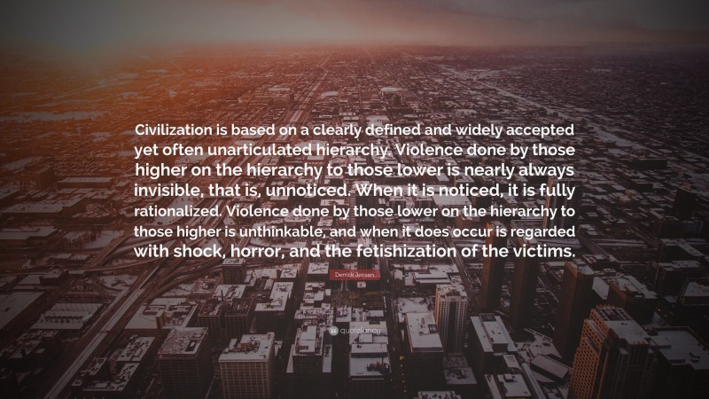 Derrick Jensen Quote: “Civilization is based on a clearly defined and widely accepted yet often unarticulated hierarchy. Violence done by those higher on the hierarchy to those lower is nearly always invisible, that is, unnoticed. When it is noticed, it is fully rationalized. Violence done by those lower on the hierarchy to those higher is unthinkable, and when it does occur is regarded with shock, horror, and the fetishization of the victims.”