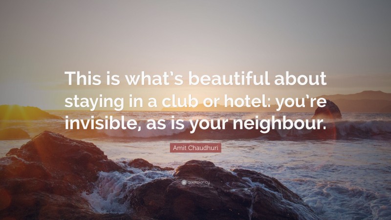 Amit Chaudhuri Quote: “This is what’s beautiful about staying in a club or hotel: you’re invisible, as is your neighbour.”