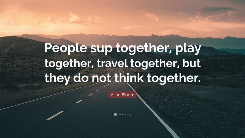 Allan Bloom Quote: “People sup together, play together, travel together, but they do not think together.”