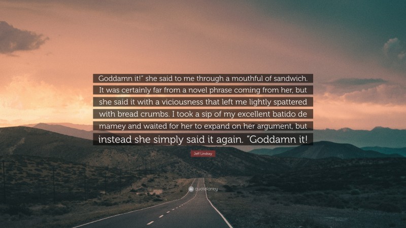 Jeff Lindsay Quote: “Goddamn it!” she said to me through a mouthful of sandwich. It was certainly far from a novel phrase coming from her, but she said it with a viciousness that left me lightly spattered with bread crumbs. I took a sip of my excellent batido de mamey and waited for her to expand on her argument, but instead she simply said it again. “Goddamn it!”