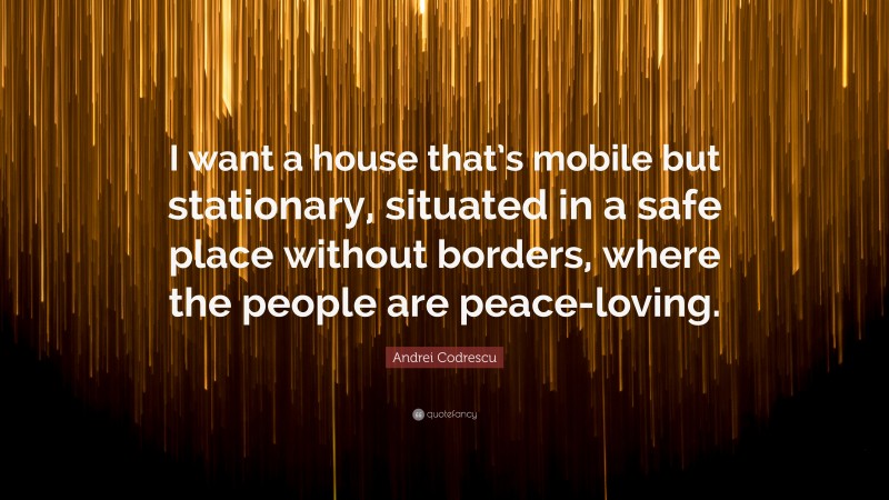 Andrei Codrescu Quote: “I want a house that’s mobile but stationary, situated in a safe place without borders, where the people are peace-loving.”