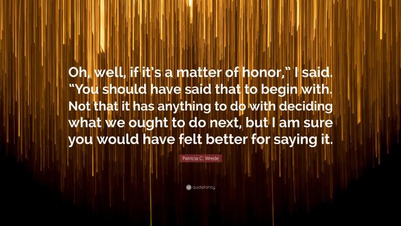 Patricia C. Wrede Quote: “Oh, well, if it’s a matter of honor,” I said. “You should have said that to begin with. Not that it has anything to do with deciding what we ought to do next, but I am sure you would have felt better for saying it.”