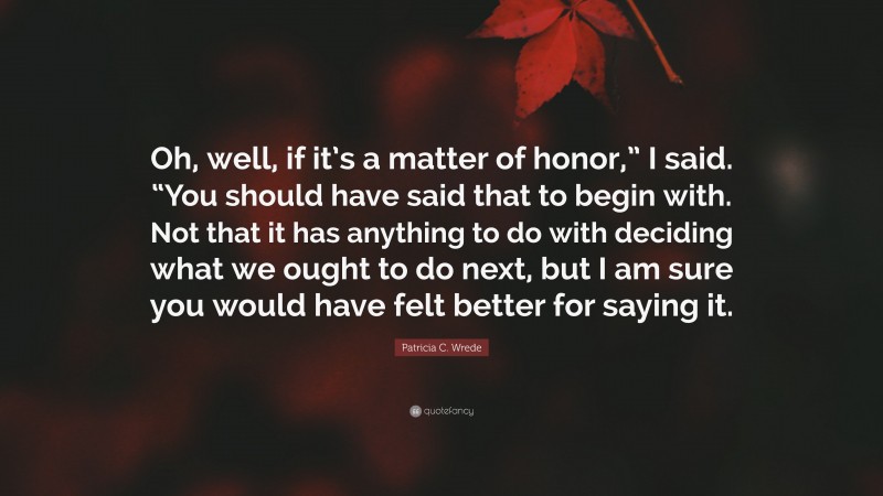 Patricia C. Wrede Quote: “Oh, well, if it’s a matter of honor,” I said. “You should have said that to begin with. Not that it has anything to do with deciding what we ought to do next, but I am sure you would have felt better for saying it.”