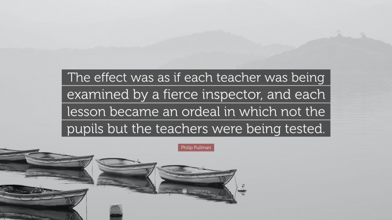 Philip Pullman Quote: “The effect was as if each teacher was being examined by a fierce inspector, and each lesson became an ordeal in which not the pupils but the teachers were being tested.”