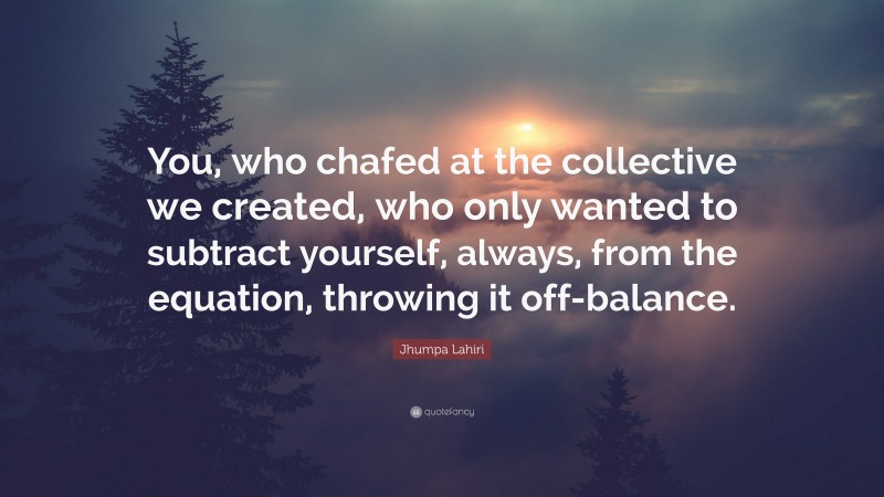 Jhumpa Lahiri Quote: “You, who chafed at the collective we created, who only wanted to subtract yourself, always, from the equation, throwing it off-balance.”