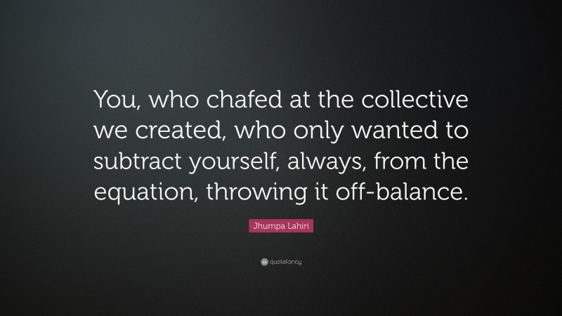 Jhumpa Lahiri Quote: “You, who chafed at the collective we created, who only wanted to subtract yourself, always, from the equation, throwing it off-balance.”