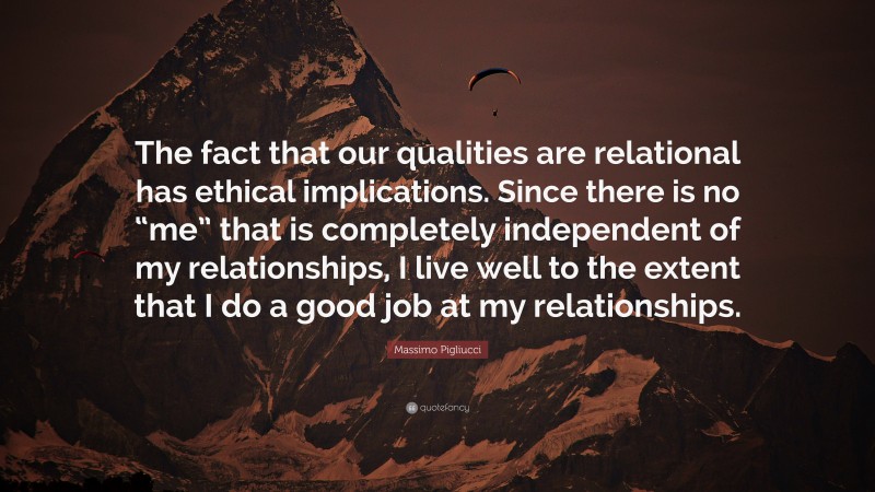 Massimo Pigliucci Quote: “The fact that our qualities are relational has ethical implications. Since there is no “me” that is completely independent of my relationships, I live well to the extent that I do a good job at my relationships.”