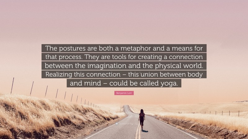 Benjamin Lorr Quote: “The postures are both a metaphor and a means for that process. They are tools for creating a connection between the imagination and the physical world. Realizing this connection – this union between body and mind – could be called yoga.”