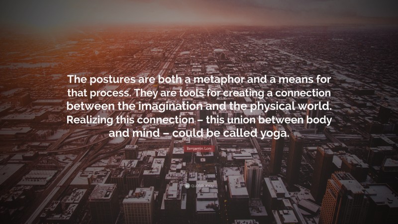 Benjamin Lorr Quote: “The postures are both a metaphor and a means for that process. They are tools for creating a connection between the imagination and the physical world. Realizing this connection – this union between body and mind – could be called yoga.”