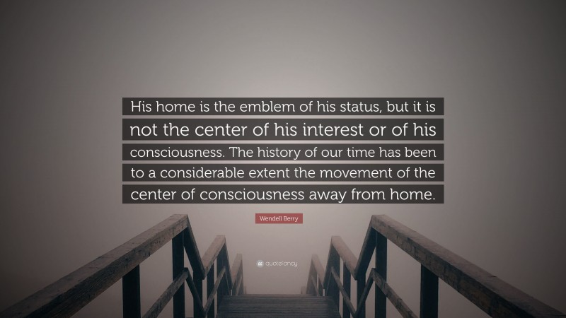 Wendell Berry Quote: “His home is the emblem of his status, but it is not the center of his interest or of his consciousness. The history of our time has been to a considerable extent the movement of the center of consciousness away from home.”