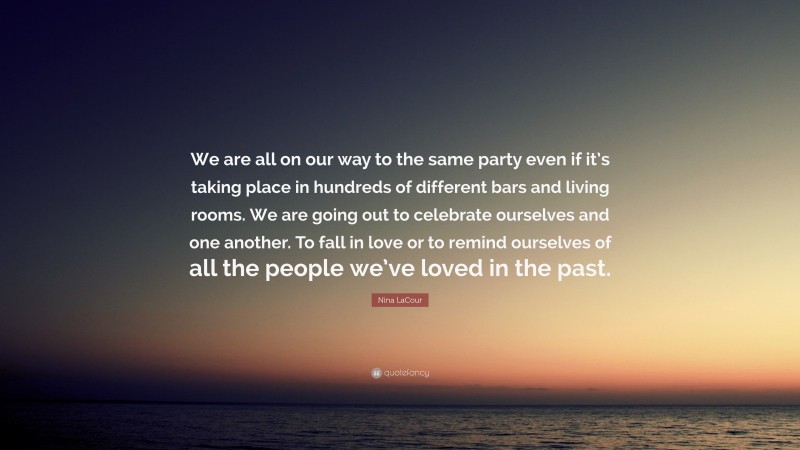 Nina LaCour Quote: “We are all on our way to the same party even if it’s taking place in hundreds of different bars and living rooms. We are going out to celebrate ourselves and one another. To fall in love or to remind ourselves of all the people we’ve loved in the past.”