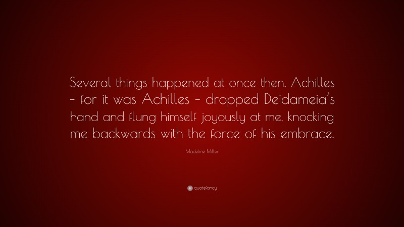 Madeline Miller Quote: “Several things happened at once then. Achilles – for it was Achilles – dropped Deidameia’s hand and flung himself joyously at me, knocking me backwards with the force of his embrace.”