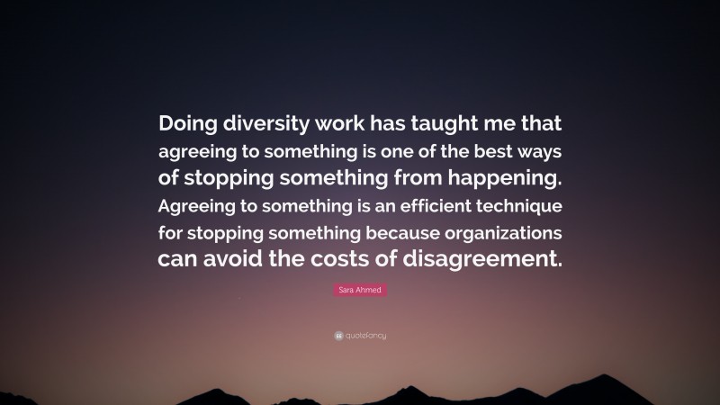 Sara Ahmed Quote: “Doing diversity work has taught me that agreeing to something is one of the best ways of stopping something from happening. Agreeing to something is an efficient technique for stopping something because organizations can avoid the costs of disagreement.”