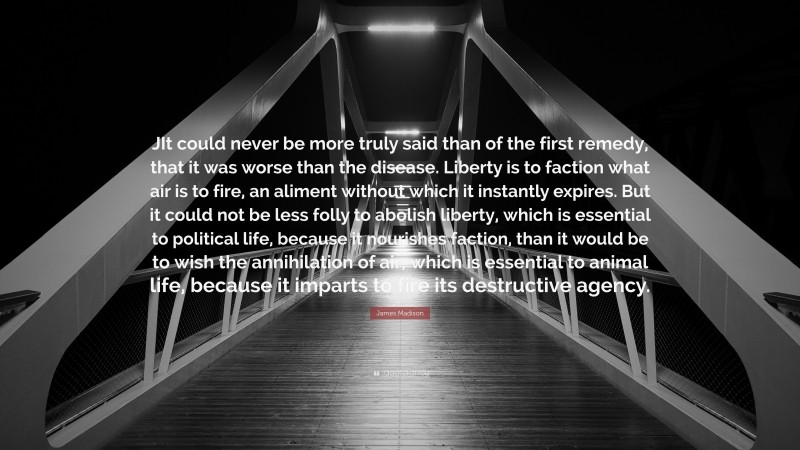 James Madison Quote: “JIt could never be more truly said than of the first remedy, that it was worse than the disease. Liberty is to faction what air is to fire, an aliment without which it instantly expires. But it could not be less folly to abolish liberty, which is essential to political life, because it nourishes faction, than it would be to wish the annihilation of air, which is essential to animal life, because it imparts to fire its destructive agency.”