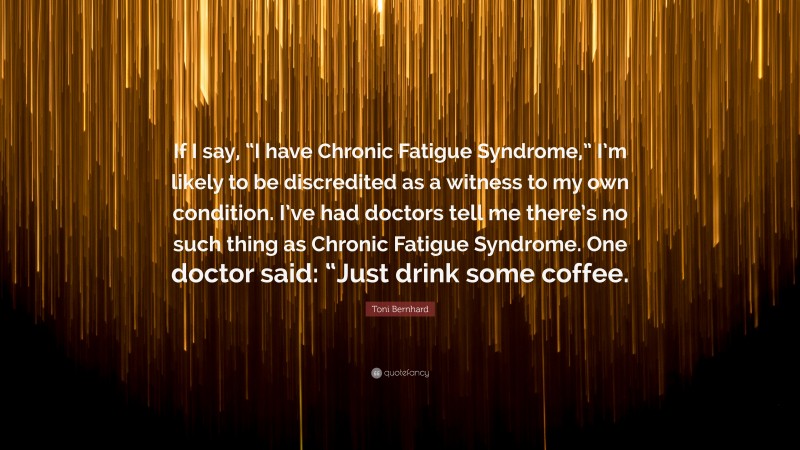 Toni Bernhard Quote: “If I say, “I have Chronic Fatigue Syndrome,” I’m likely to be discredited as a witness to my own condition. I’ve had doctors tell me there’s no such thing as Chronic Fatigue Syndrome. One doctor said: “Just drink some coffee.”