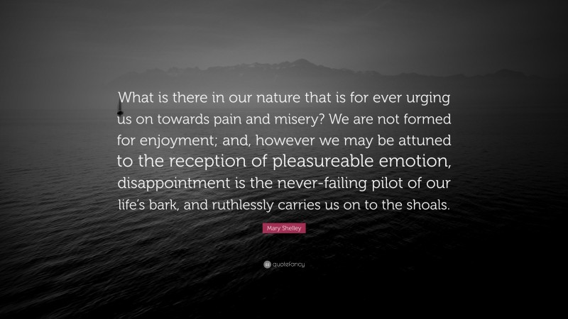 Mary Shelley Quote: “What is there in our nature that is for ever urging us on towards pain and misery? We are not formed for enjoyment; and, however we may be attuned to the reception of pleasureable emotion, disappointment is the never-failing pilot of our life’s bark, and ruthlessly carries us on to the shoals.”