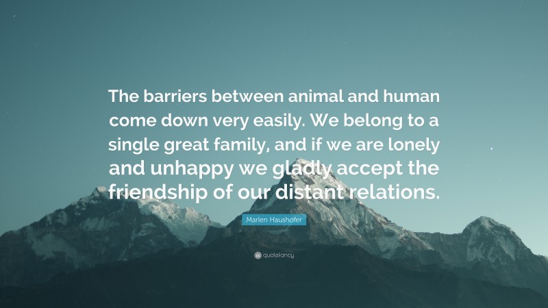 Marlen Haushofer Quote: “The barriers between animal and human come down very easily. We belong to a single great family, and if we are lonely and unhappy we gladly accept the friendship of our distant relations.”