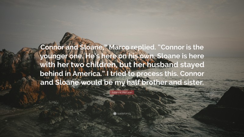 Julianne MacLean Quote: “Connor and Sloane,” Marco replied. “Connor is the younger one. He’s here on his own. Sloane is here with her two children, but her husband stayed behind in America.” I tried to process this. Connor and Sloane would be my half brother and sister.”