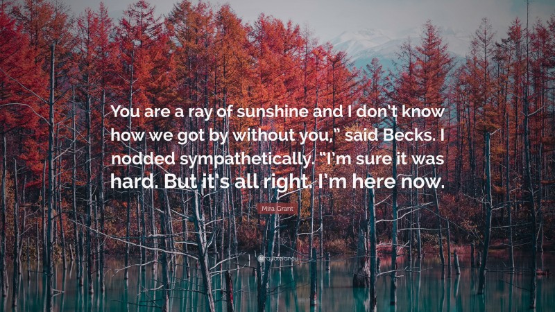 Mira Grant Quote: “You are a ray of sunshine and I don’t know how we got by without you,” said Becks. I nodded sympathetically. “I’m sure it was hard. But it’s all right. I’m here now.”