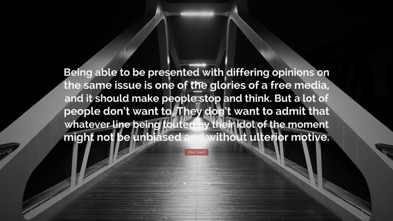 Mira Grant Quote: “Being able to be presented with differing opinions on the same issue is one of the glories of a free media, and it should make people stop and think. But a lot of people don’t want to. They don’t want to admit that whatever line being touted by their idol of the moment might not be unbiased and without ulterior motive.”