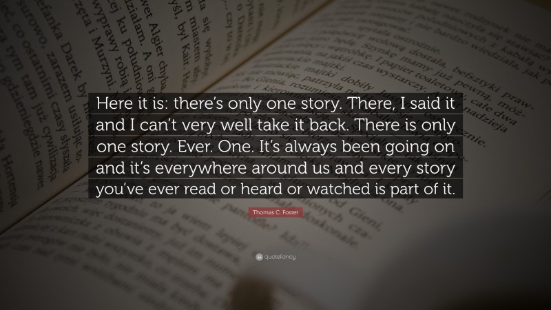 Thomas C. Foster Quote: “Here it is: there’s only one story. There, I said it and I can’t very well take it back. There is only one story. Ever. One. It’s always been going on and it’s everywhere around us and every story you’ve ever read or heard or watched is part of it.”