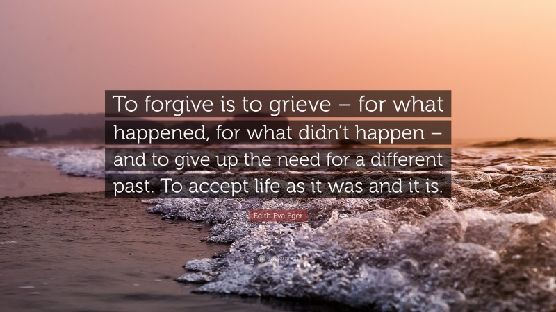 Edith Eva Eger Quote: “To forgive is to grieve – for what happened, for what didn’t happen – and to give up the need for a different past. To accept life as it was and it is.”