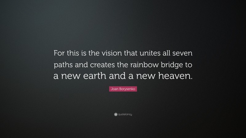 Joan Borysenko Quote: “For this is the vision that unites all seven paths and creates the rainbow bridge to a new earth and a new heaven.”