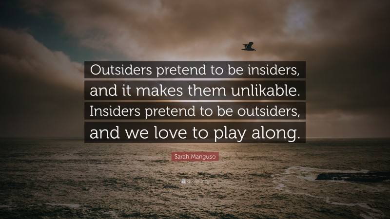 Sarah Manguso Quote: “Outsiders pretend to be insiders, and it makes them unlikable. Insiders pretend to be outsiders, and we love to play along.”