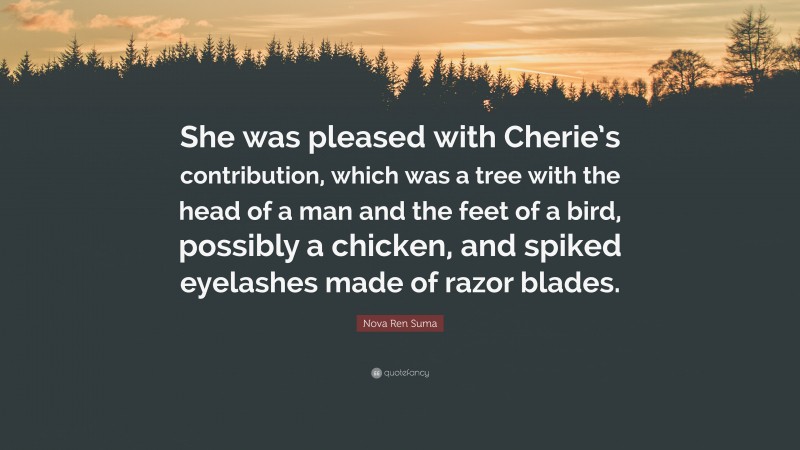 Nova Ren Suma Quote: “She was pleased with Cherie’s contribution, which was a tree with the head of a man and the feet of a bird, possibly a chicken, and spiked eyelashes made of razor blades.”