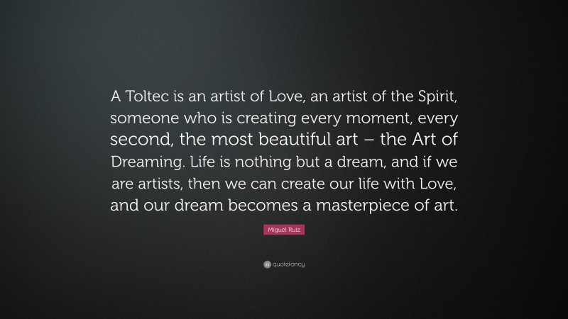 Miguel Ruiz Quote: “A Toltec is an artist of Love, an artist of the Spirit, someone who is creating every moment, every second, the most beautiful art – the Art of Dreaming. Life is nothing but a dream, and if we are artists, then we can create our life with Love, and our dream becomes a masterpiece of art.”