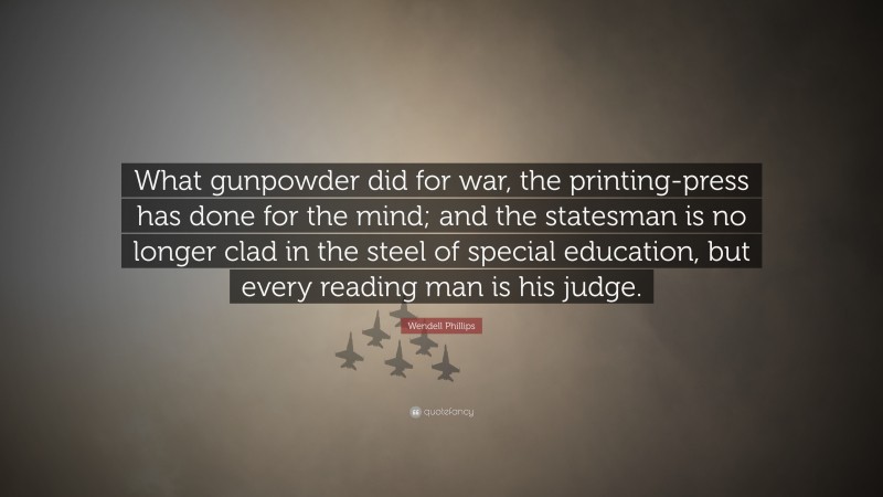 Wendell Phillips Quote: “What gunpowder did for war, the printing-press has done for the mind; and the statesman is no longer clad in the steel of special education, but every reading man is his judge.”