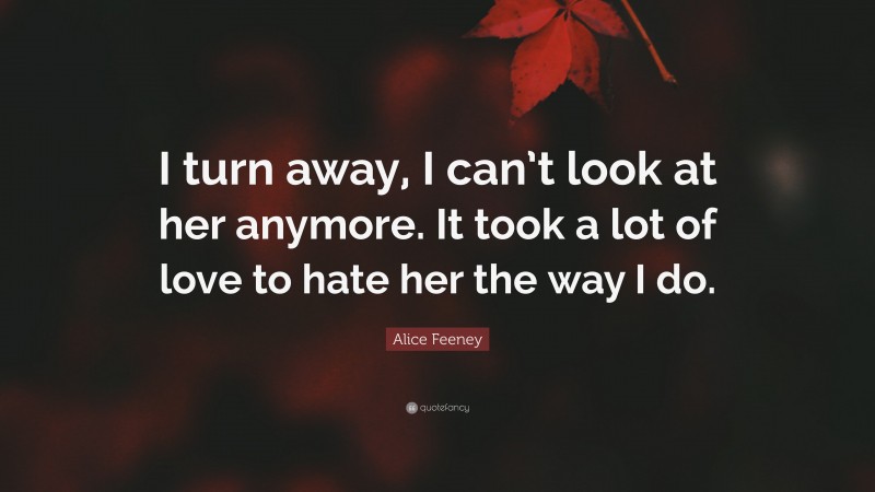 Alice Feeney Quote: “I turn away, I can’t look at her anymore. It took a lot of love to hate her the way I do.”