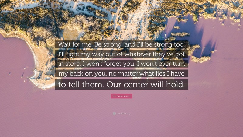 Richelle Mead Quote: “Wait for me. Be strong, and I’ll be strong too. I’ll fight my way out of whatever they’ve got in store. I won’t forget you. I won’t ever turn my back on you, no matter what lies I have to tell them. Our center will hold.”