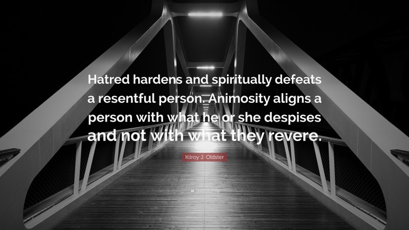 Kilroy J. Oldster Quote: “Hatred hardens and spiritually defeats a resentful person. Animosity aligns a person with what he or she despises and not with what they revere.”