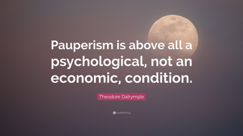 Theodore Dalrymple Quote: “Pauperism is above all a psychological, not an economic, condition.”