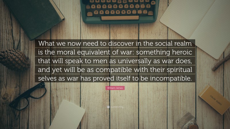 William James Quote: “What we now need to discover in the social realm is the moral equivalent of war: something heroic that will speak to men as universally as war does, and yet will be as compatible with their spiritual selves as war has proved itself to be incompatible.”