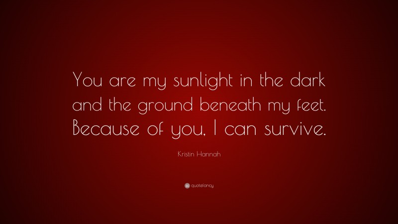 Kristin Hannah Quote: “You are my sunlight in the dark and the ground beneath my feet. Because of you, I can survive.”