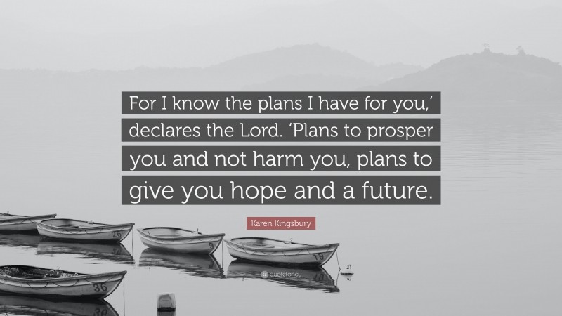 Karen Kingsbury Quote: “For I know the plans I have for you,’ declares the Lord. ‘Plans to prosper you and not harm you, plans to give you hope and a future.”
