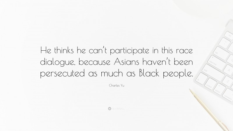 Charles Yu Quote: “He thinks he can’t participate in this race dialogue, because Asians haven’t been persecuted as much as Black people.”