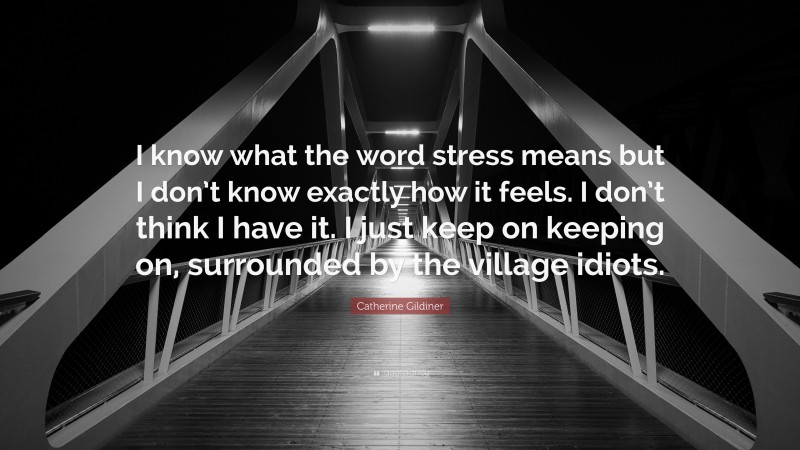 Catherine Gildiner Quote: “I know what the word stress means but I don’t know exactly how it feels. I don’t think I have it. I just keep on keeping on, surrounded by the village idiots.”