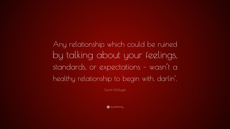 Sarah McDugal Quote: “Any relationship which could be ruined by talking about your feelings, standards, or expectations – wasn’t a healthy relationship to begin with, darlin’.”