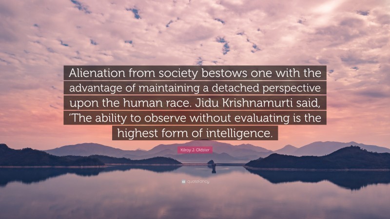 Kilroy J. Oldster Quote: “Alienation from society bestows one with the advantage of maintaining a detached perspective upon the human race. Jidu Krishnamurti said, ‘The ability to observe without evaluating is the highest form of intelligence.”