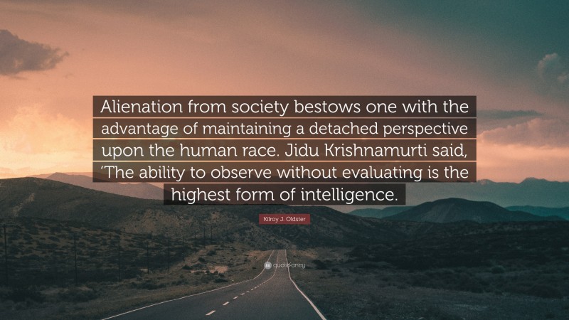 Kilroy J. Oldster Quote: “Alienation from society bestows one with the advantage of maintaining a detached perspective upon the human race. Jidu Krishnamurti said, ‘The ability to observe without evaluating is the highest form of intelligence.”