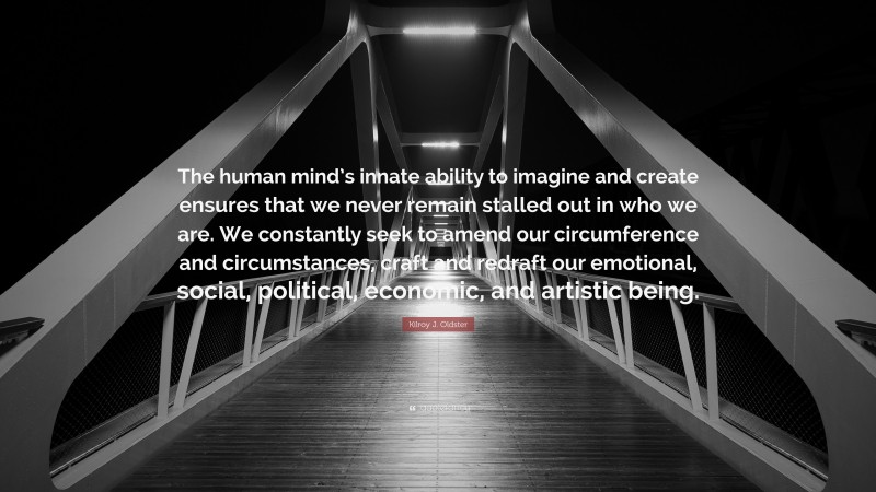 Kilroy J. Oldster Quote: “The human mind’s innate ability to imagine and create ensures that we never remain stalled out in who we are. We constantly seek to amend our circumference and circumstances, craft and redraft our emotional, social, political, economic, and artistic being.”