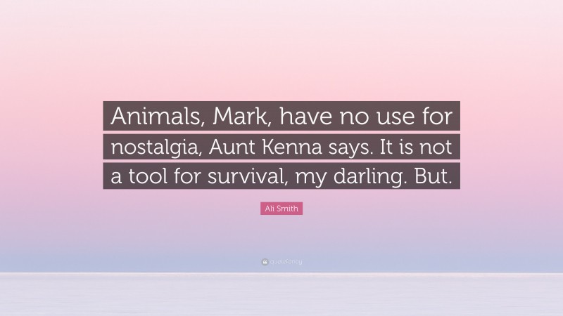 Ali Smith Quote: “Animals, Mark, have no use for nostalgia, Aunt Kenna says. It is not a tool for survival, my darling. But.”