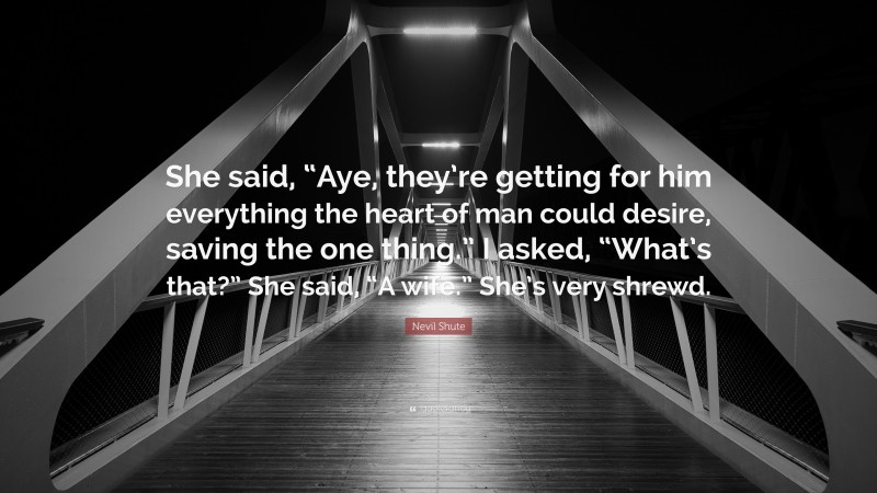Nevil Shute Quote: “She said, “Aye, they’re getting for him everything the heart of man could desire, saving the one thing.” I asked, “What’s that?” She said, “A wife.” She’s very shrewd.”